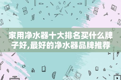 家用净水器十大排名买什么牌子好,最好的净水器品牌推荐