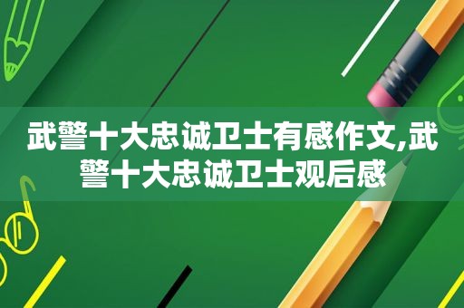 武警十大忠诚卫士有感作文,武警十大忠诚卫士观后感