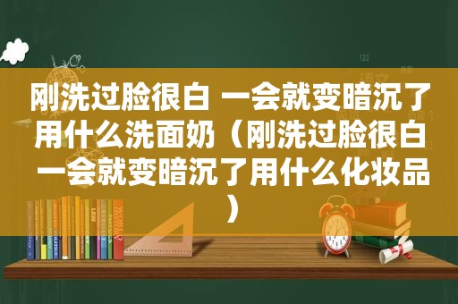 刚洗过脸很白 一会就变暗沉了用什么洗面奶（刚洗过脸很白 一会就变暗沉了用什么化妆品）