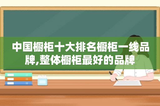 中国橱柜十大排名橱柜一线品牌,整体橱柜最好的品牌