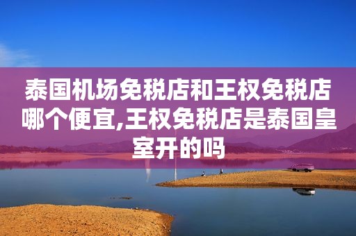 泰国机场免税店和王权免税店哪个便宜,王权免税店是泰国皇室开的吗