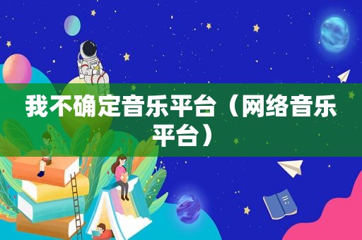 我不确定音乐平台（网络音乐平台）