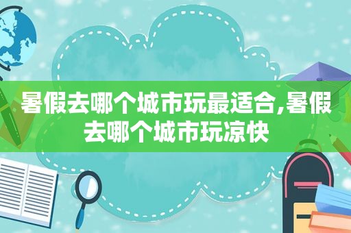 暑假去哪个城市玩最适合,暑假去哪个城市玩凉快