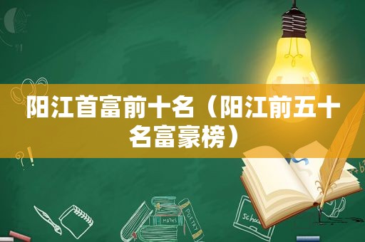 阳江首富前十名（阳江前五十名富豪榜）