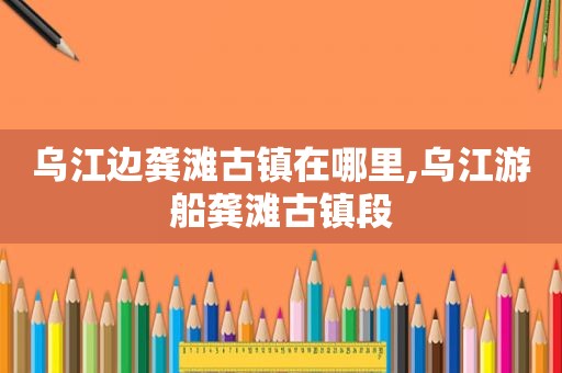 乌江边龚滩古镇在哪里,乌江游船龚滩古镇段