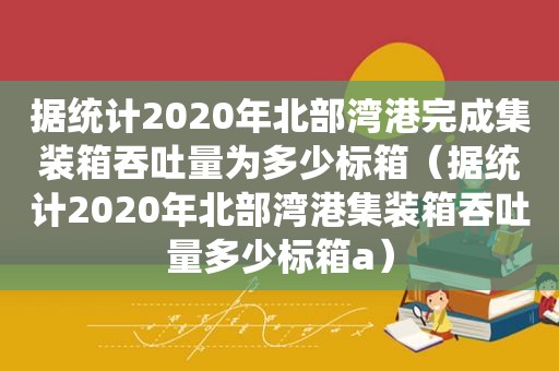 据统计2020年北部湾港完成集装箱吞吐量为多少标箱（据统计2020年北部湾港集装箱吞吐量多少标箱a）