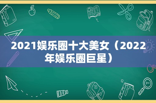 2021娱乐圈十大美女（2022年娱乐圈巨星）
