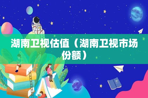 湖南卫视估值（湖南卫视市场份额）
