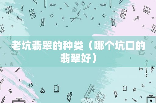 老坑翡翠的种类（哪个坑口的翡翠好）