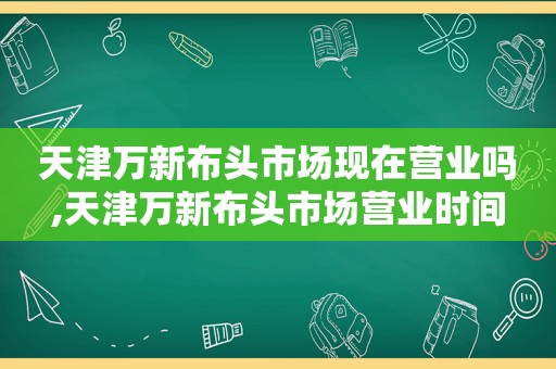 天津万新布头市场现在营业吗,天津万新布头市场营业时间