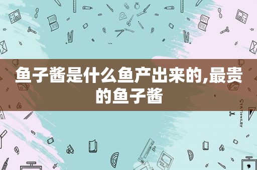 鱼子酱是什么鱼产出来的,最贵的鱼子酱