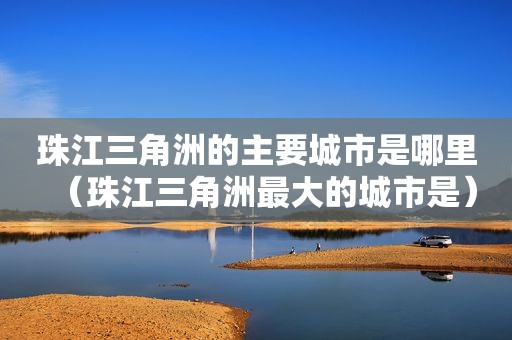 珠江三角洲的主要城市是哪里（珠江三角洲最大的城市是）
