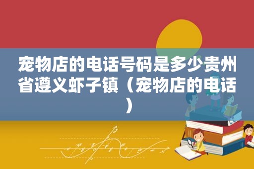 宠物店的电话号码是多少贵州省遵义虾子镇（宠物店的电话）