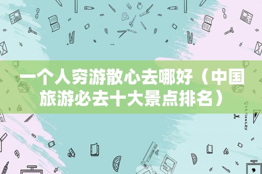 一个人穷游散心去哪好（中国旅游必去十大景点排名）