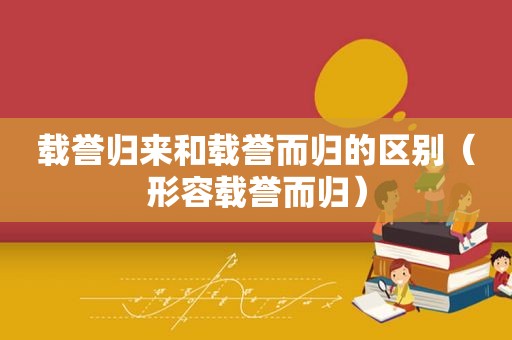 载誉归来和载誉而归的区别（形容载誉而归）