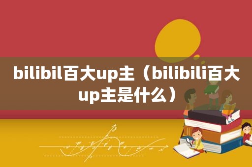 bilibil百大up主（bilibili百大up主是什么）