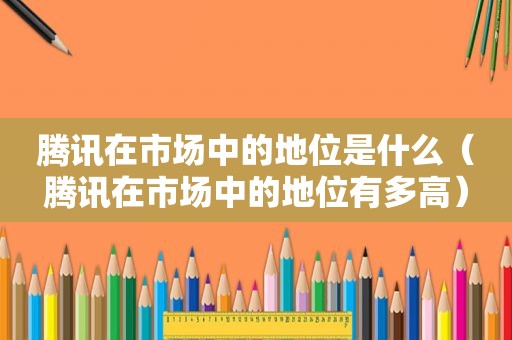 腾讯在市场中的地位是什么（腾讯在市场中的地位有多高）