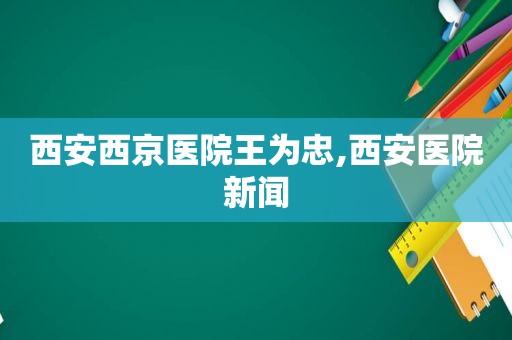 西安西京医院王为忠,西安医院新闻