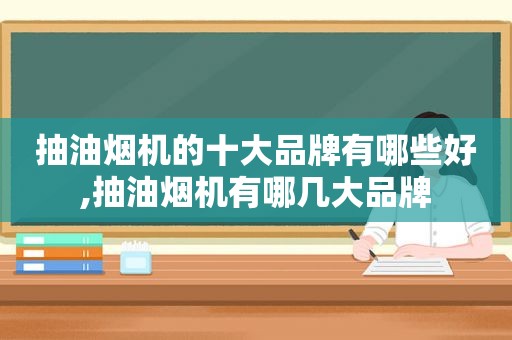抽油烟机的十大品牌有哪些好,抽油烟机有哪几大品牌