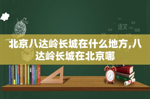北京八达岭长城在什么地方,八达岭长城在北京哪