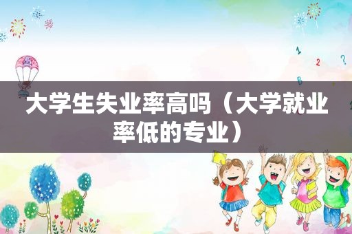 大学生失业率高吗（大学就业率低的专业）