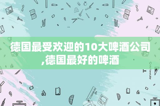 德国最受欢迎的10大啤酒公司,德国最好的啤酒