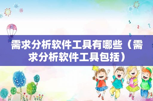 需求分析软件工具有哪些（需求分析软件工具包括）