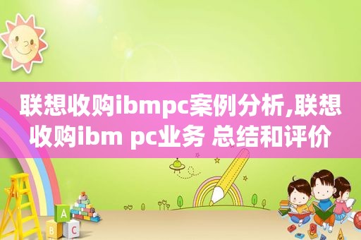 联想收购ibmpc案例分析,联想收购ibm pc业务 总结和评价