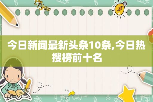 今日新闻最新头条10条,今日热搜榜前十名