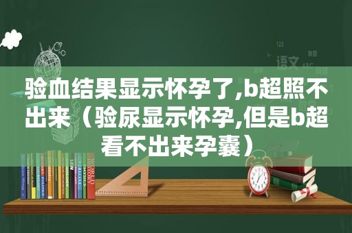 验血结果显示怀孕了,b超照不出来（验尿显示怀孕,但是b超看不出来孕囊）