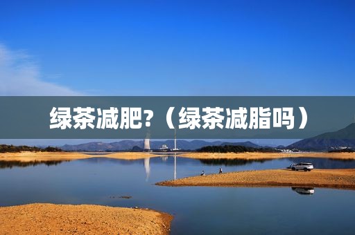 绿茶减肥?（绿茶减脂吗）
