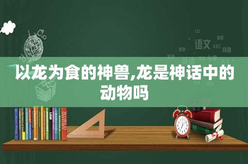 以龙为食的神兽,龙是神话中的动物吗