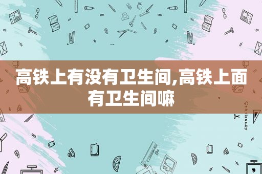 高铁上有没有卫生间,高铁上面有卫生间嘛