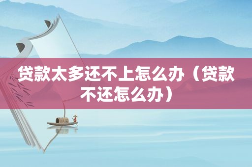 贷款太多还不上怎么办（贷款不还怎么办）