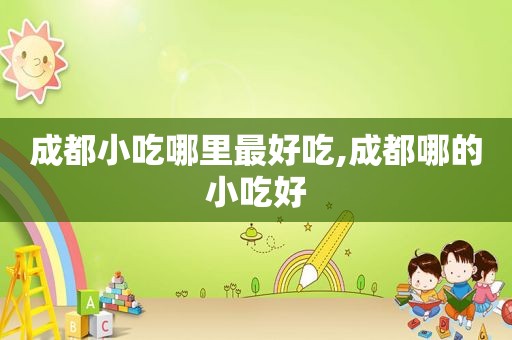 成都小吃哪里最好吃,成都哪的小吃好