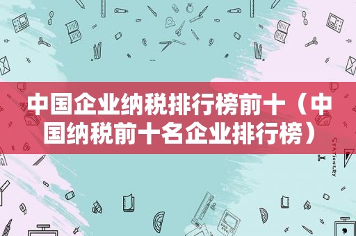 中国企业纳税排行榜前十（中国纳税前十名企业排行榜）
