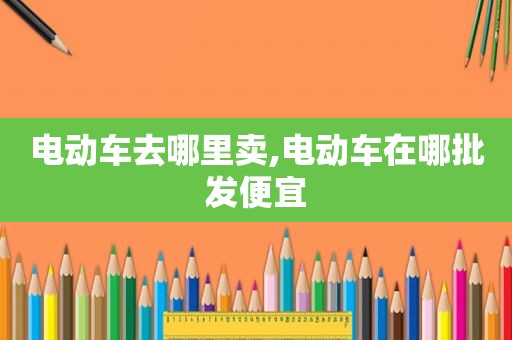 电动车去哪里卖,电动车在哪批发便宜