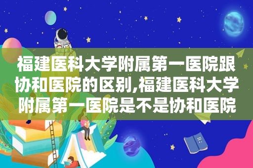 福建医科大学附属第一医院跟协和医院的区别,福建医科大学附属第一医院是不是协和医院