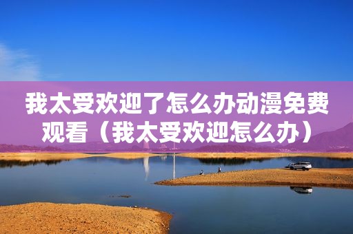 我太受欢迎了怎么办动漫免费观看（我太受欢迎怎么办）