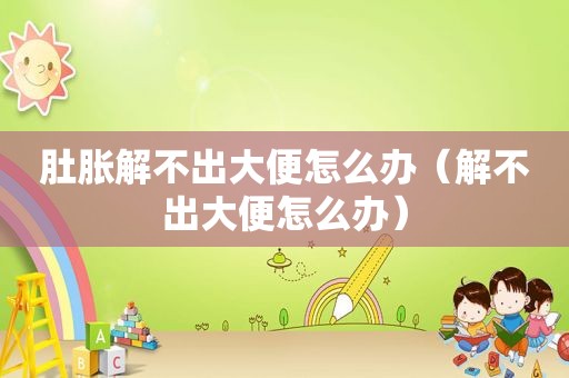 肚胀解不出大便怎么办（解不出大便怎么办）