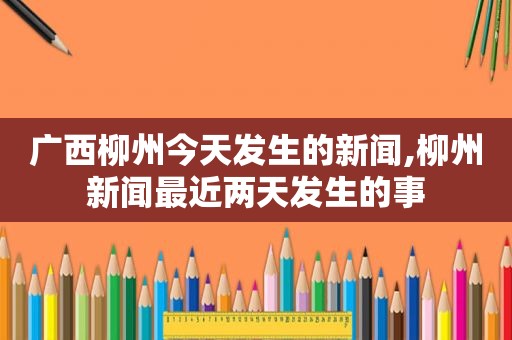 广西柳州今天发生的新闻,柳州新闻最近两天发生的事