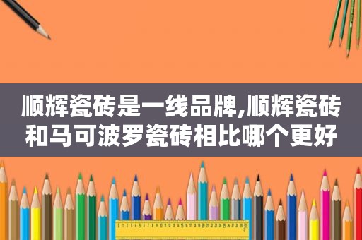 顺辉瓷砖是一线品牌,顺辉瓷砖和马可波罗瓷砖相比哪个更好