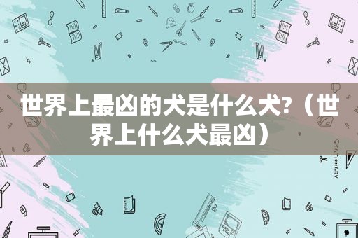 世界上最凶的犬是什么犬?（世界上什么犬最凶）