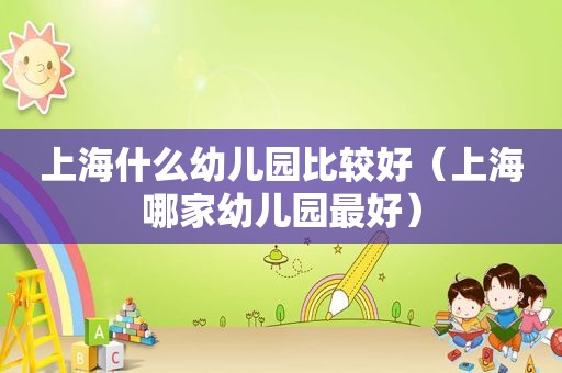 上海什么幼儿园比较好（上海哪家幼儿园最好）