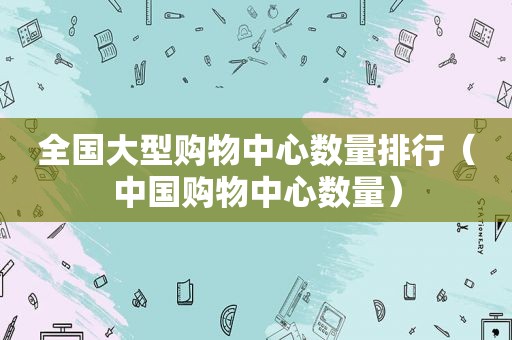 全国大型购物中心数量排行（中国购物中心数量）