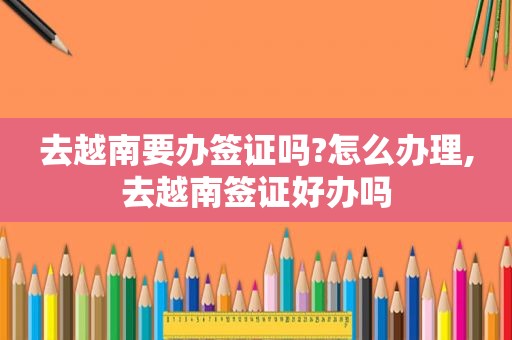 去越南要办签证吗?怎么办理,去越南签证好办吗
