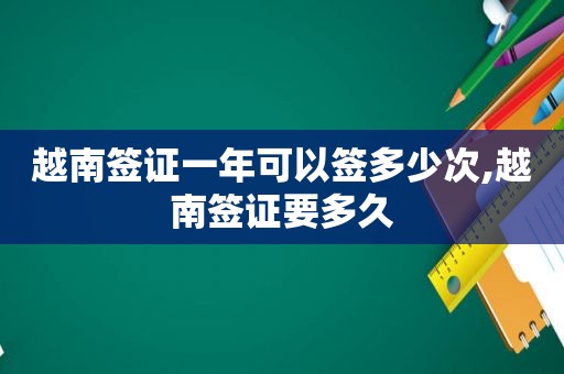 越南签证一年可以签多少次,越南签证要多久