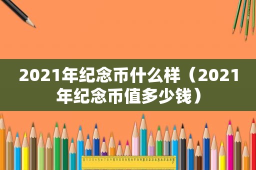2021年纪念币什么样（2021年纪念币值多少钱）