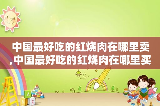 中国最好吃的红烧肉在哪里卖,中国最好吃的红烧肉在哪里买
