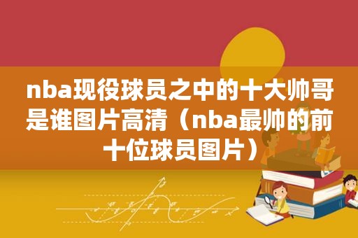 nba现役球员之中的十大帅哥是谁图片高清（nba最帅的前十位球员图片）